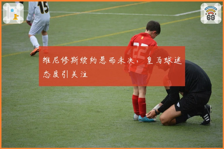 维尼修斯续约悬而未决，皇马球迷态度引关注