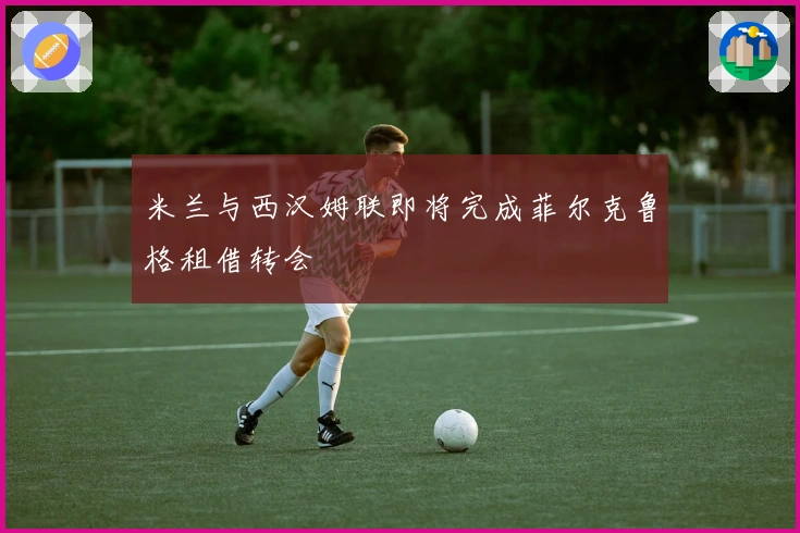 米兰与西汉姆联即将完成菲尔克鲁格租借转会