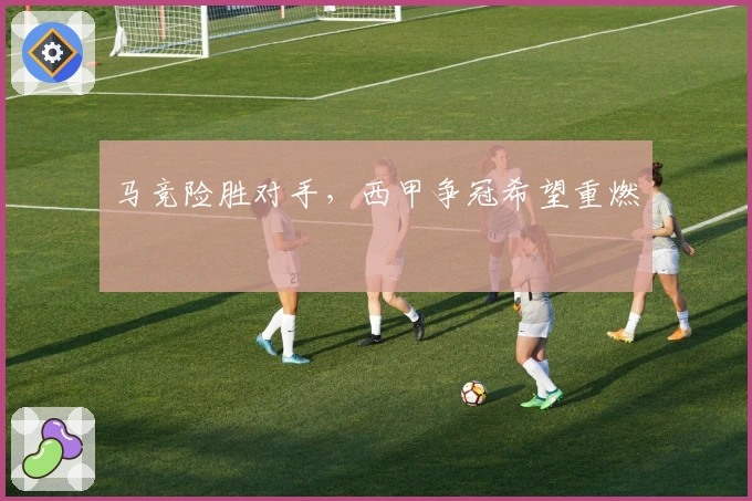 马竞险胜对手，西甲争冠希望重燃