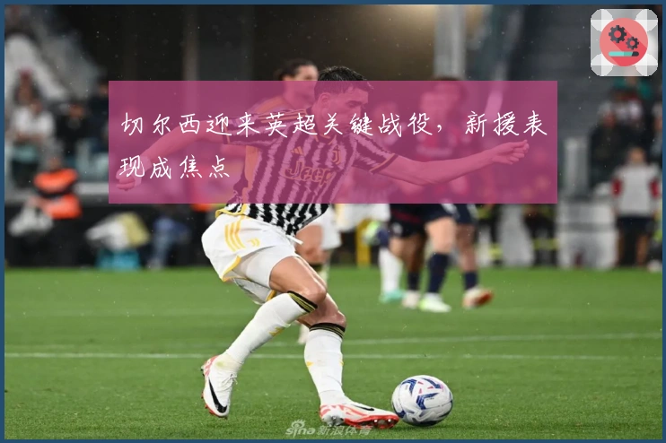 切尔西迎来英超关键战役，新援表现成焦点