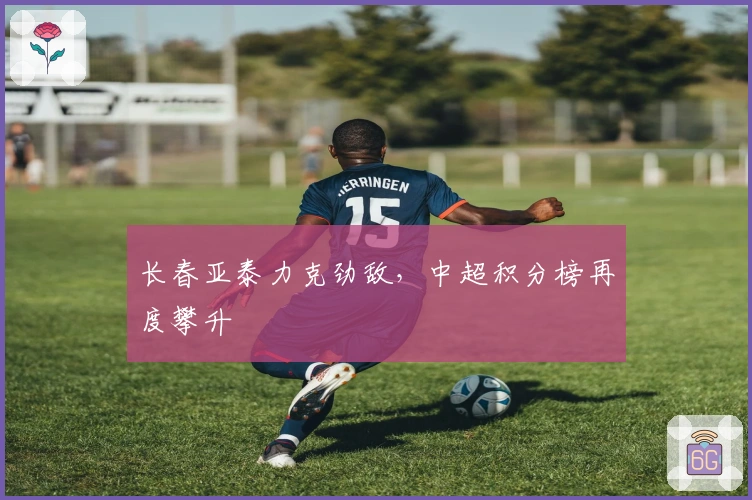 长春亚泰力克劲敌，中超积分榜再度攀升