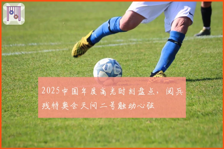 2025中国年度高光时刻盘点，阅兵残特奥会天问二号触动心弦