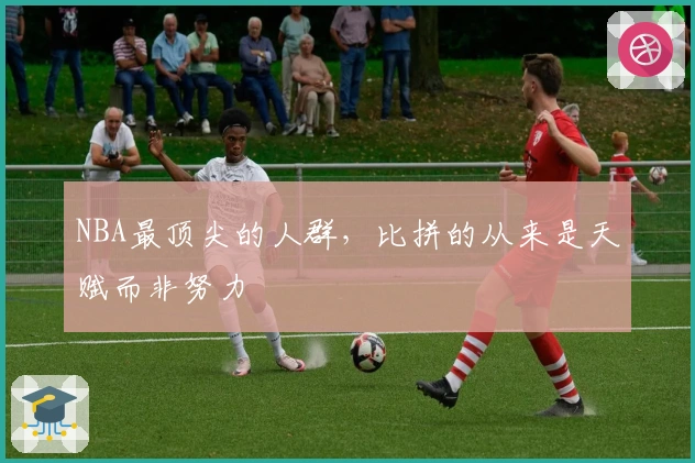 NBA最顶尖的人群，比拼的从来是天赋而非努力