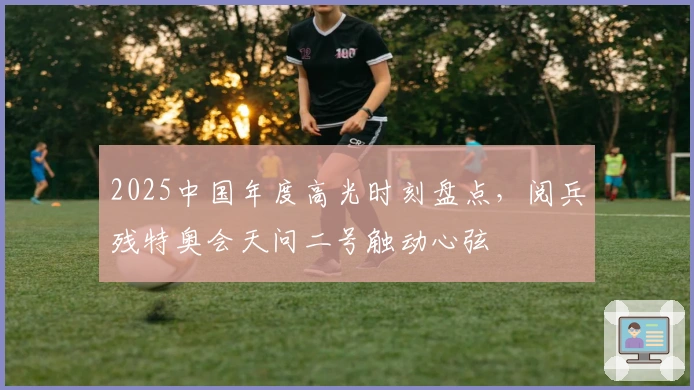 2025中国年度高光时刻盘点，阅兵残特奥会天问二号触动心弦