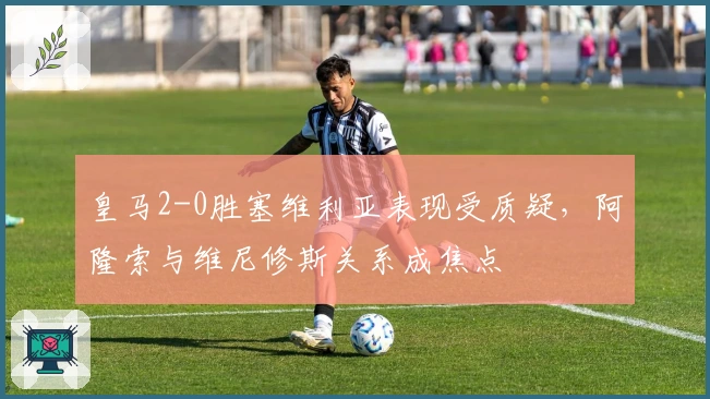 皇马2-0胜塞维利亚表现受质疑，阿隆索与维尼修斯关系成焦点