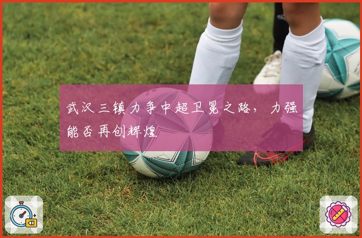 武汉三镇力争中超卫冕之路，力强能否再创辉煌