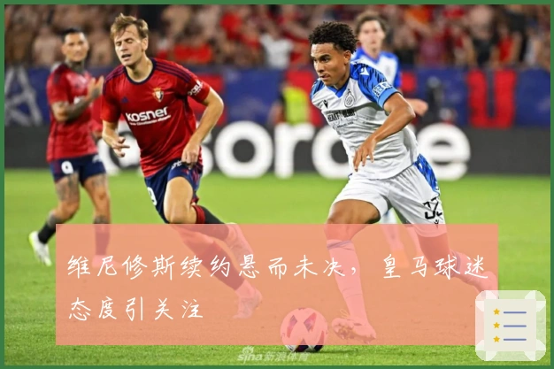 维尼修斯续约悬而未决，皇马球迷态度引关注