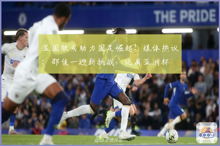 亚国联或助力国足崛起！媒体热议：邵佳一迎新挑战，比肩亚洲杯